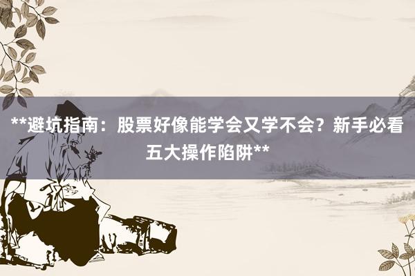 **避坑指南：股票好像能学会又学不会？新手必看五大操作陷阱**