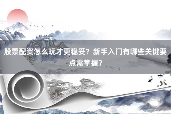 股票配资怎么玩才更稳妥？新手入门有哪些关键要点需掌握？