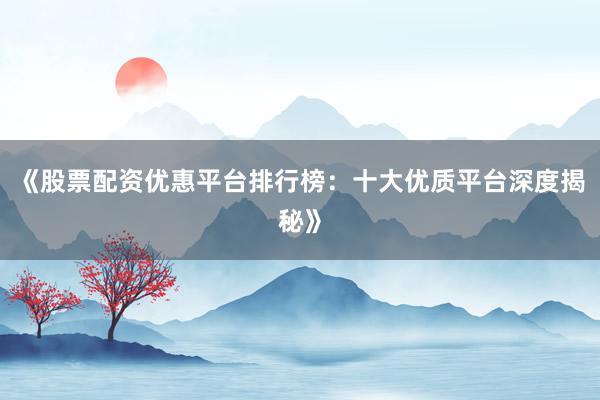 《股票配资优惠平台排行榜：十大优质平台深度揭秘》