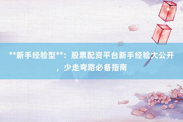 **新手经验型**：股票配资平台新手经验大公开，少走弯路必备指南