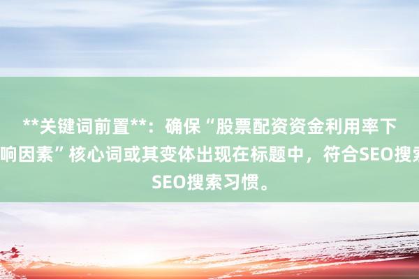 **关键词前置**：确保“股票配资资金利用率下降的影响因素”核心词或其变体出现在标题中，符合SEO搜索习惯。