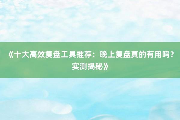 《十大高效复盘工具推荐：晚上复盘真的有用吗？实测揭秘》