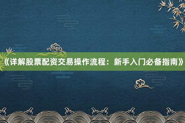 《详解股票配资交易操作流程：新手入门必备指南》