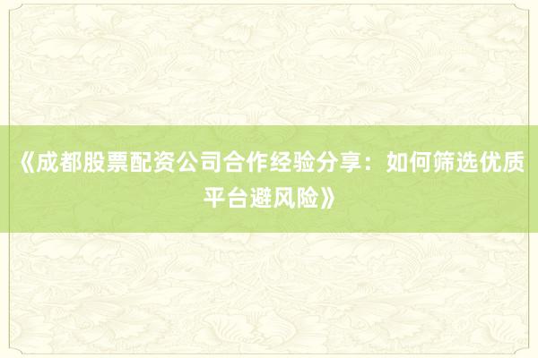 《成都股票配资公司合作经验分享：如何筛选优质平台避风险》
