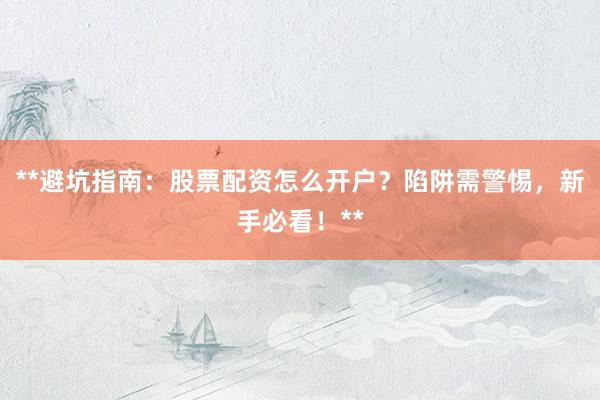 **避坑指南：股票配资怎么开户？陷阱需警惕，新手必看！**