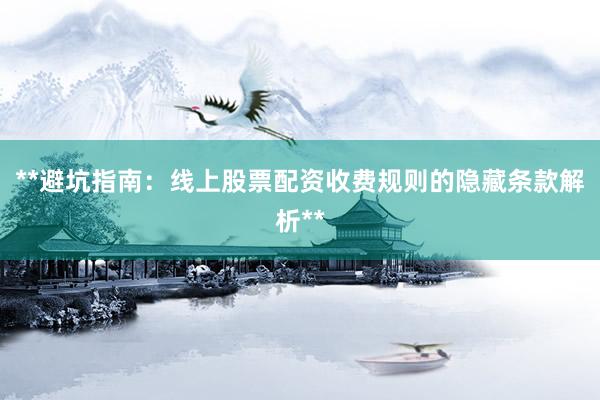 **避坑指南：线上股票配资收费规则的隐藏条款解析**