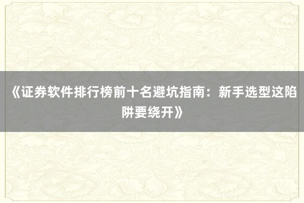 《证券软件排行榜前十名避坑指南：新手选型这陷阱要绕开》