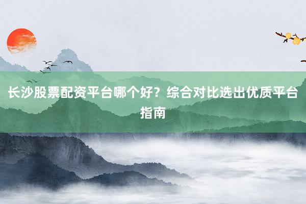 长沙股票配资平台哪个好？综合对比选出优质平台指南