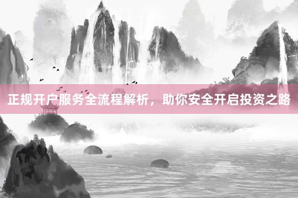 正规开户服务全流程解析，助你安全开启投资之路