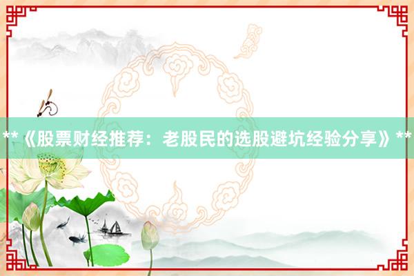 **《股票财经推荐：老股民的选股避坑经验分享》**