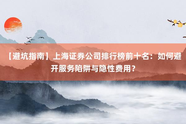【避坑指南】上海证券公司排行榜前十名：如何避开服务陷阱与隐性费用？