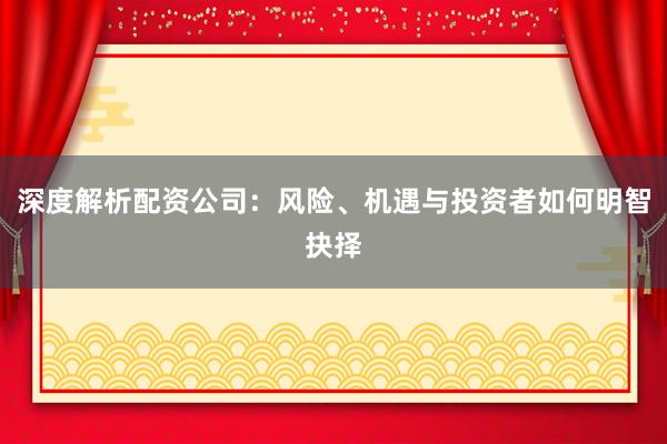深度解析配资公司：风险、机遇与投资者如何明智抉择