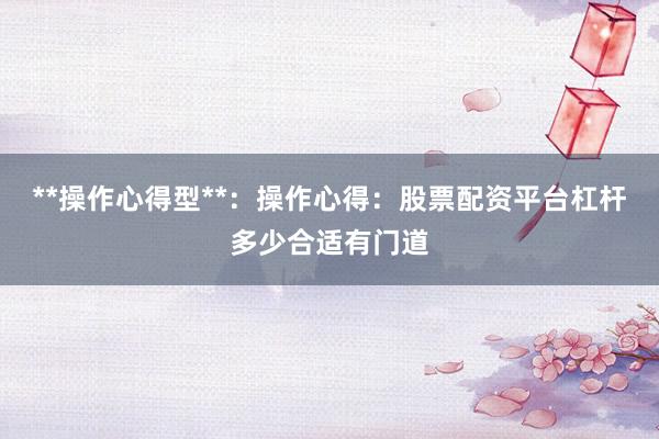 **操作心得型**：操作心得：股票配资平台杠杆多少合适有门道