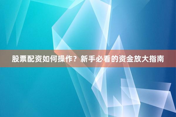 股票配资如何操作？新手必看的资金放大指南