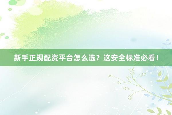新手正规配资平台怎么选？这安全标准必看！