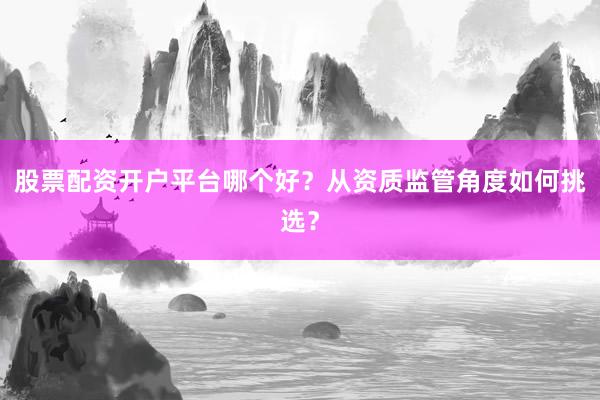 股票配资开户平台哪个好？从资质监管角度如何挑选？
