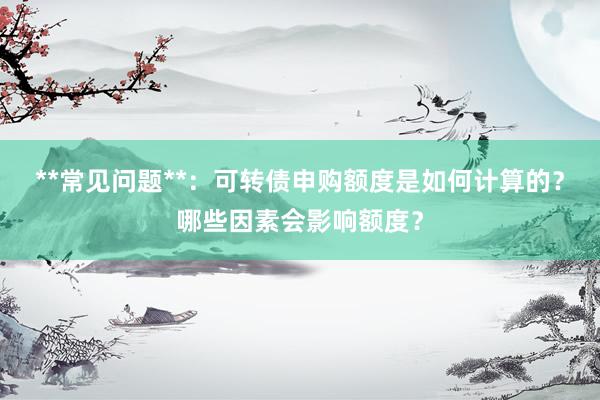 **常见问题**：可转债申购额度是如何计算的？哪些因素会影响额度？