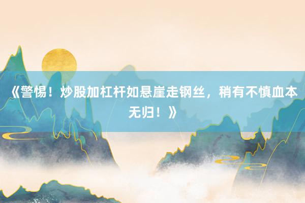 《警惕！炒股加杠杆如悬崖走钢丝，稍有不慎血本无归！》