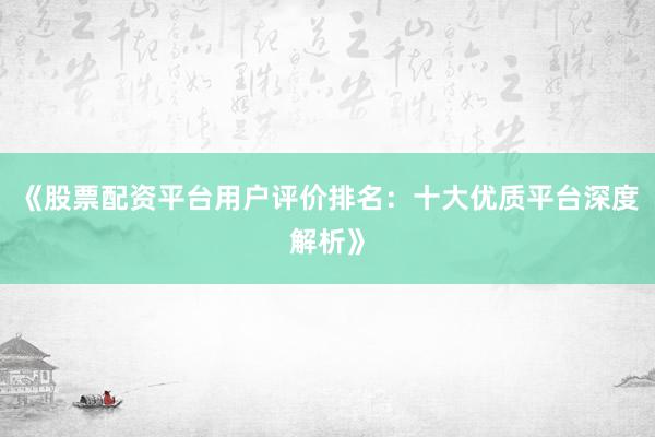 《股票配资平台用户评价排名：十大优质平台深度解析》