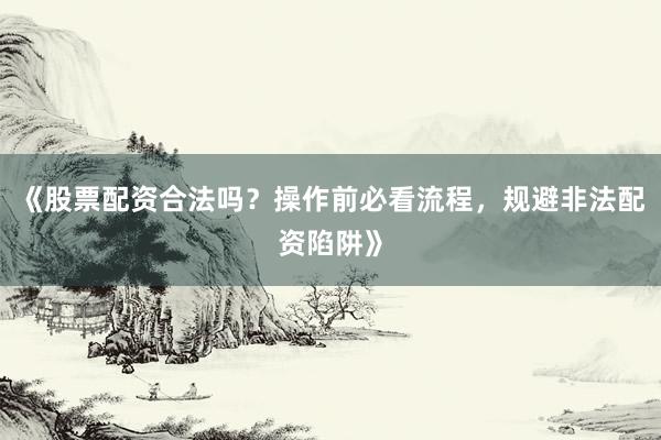 《股票配资合法吗？操作前必看流程，规避非法配资陷阱》