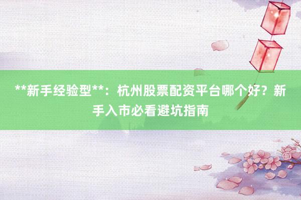 **新手经验型**：杭州股票配资平台哪个好？新手入市必看避坑指南