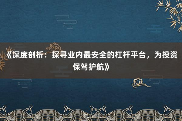 《深度剖析：探寻业内最安全的杠杆平台，为投资保驾护航》