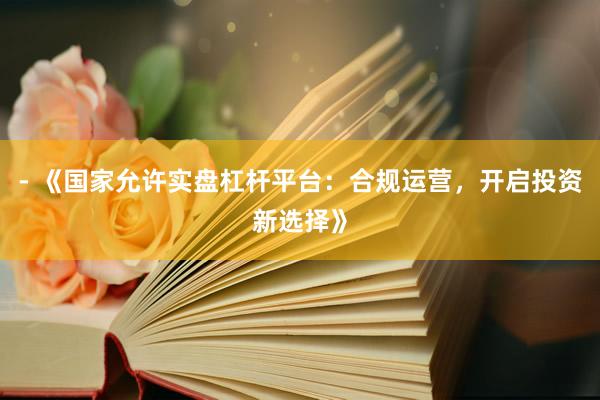 - 《国家允许实盘杠杆平台：合规运营，开启投资新选择》