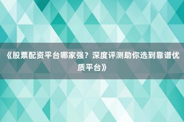 《股票配资平台哪家强？深度评测助你选到靠谱优质平台》