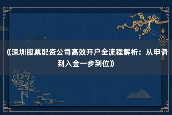 《深圳股票配资公司高效开户全流程解析：从申请到入金一步到位》