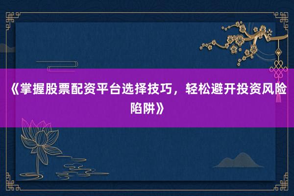 《掌握股票配资平台选择技巧，轻松避开投资风险陷阱》