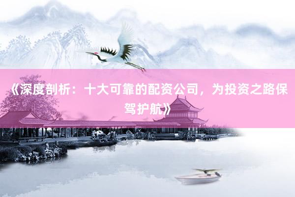《深度剖析：十大可靠的配资公司，为投资之路保驾护航》