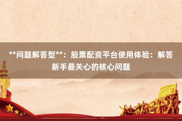 **问题解答型**：股票配资平台使用体验：解答新手最关心的核心问题