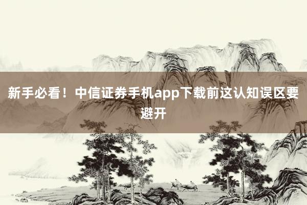 新手必看！中信证券手机app下载前这认知误区要避开
