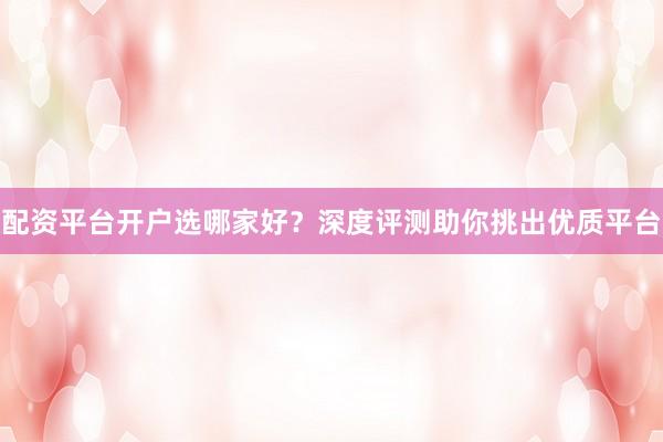 配资平台开户选哪家好？深度评测助你挑出优质平台