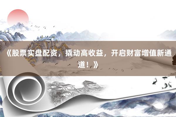 《股票实盘配资，撬动高收益，开启财富增值新通道！》