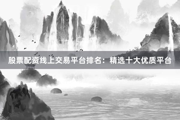 股票配资线上交易平台排名：精选十大优质平台