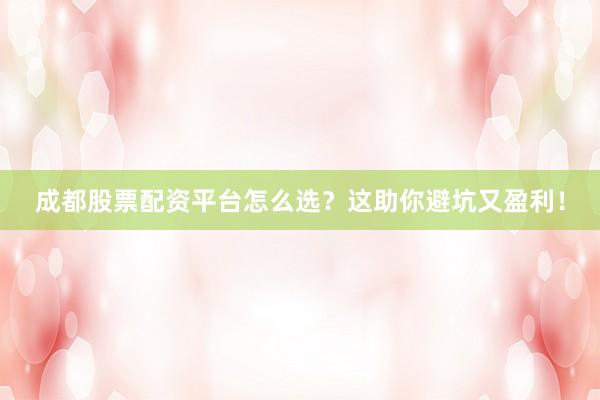 成都股票配资平台怎么选？这助你避坑又盈利！