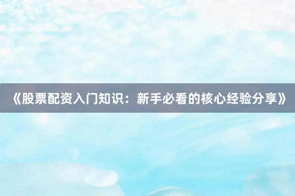 《股票配资入门知识：新手必看的核心经验分享》