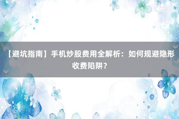 【避坑指南】手机炒股费用全解析：如何规避隐形收费陷阱？