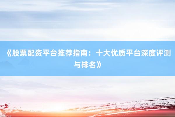 《股票配资平台推荐指南：十大优质平台深度评测与排名》