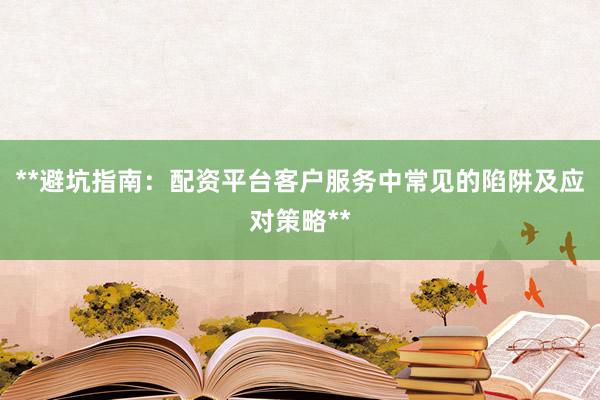 **避坑指南：配资平台客户服务中常见的陷阱及应对策略**