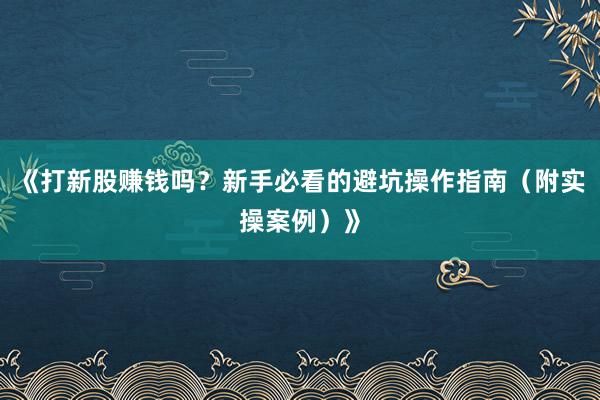 《打新股赚钱吗？新手必看的避坑操作指南（附实操案例）》