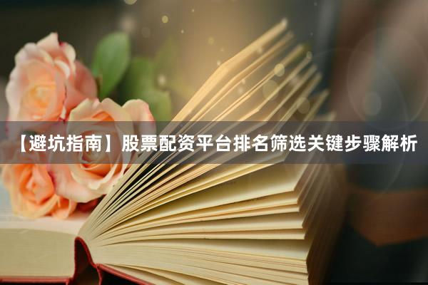 【避坑指南】股票配资平台排名筛选关键步骤解析