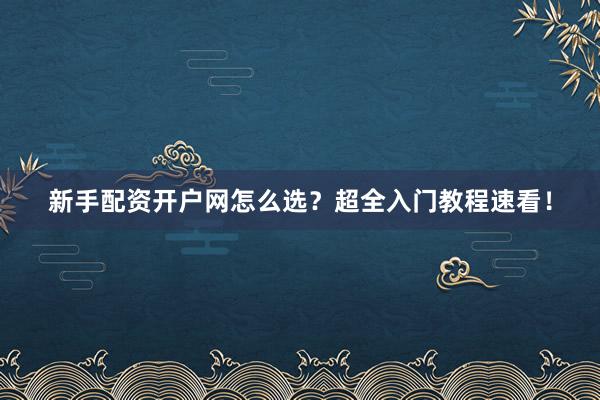 新手配资开户网怎么选？超全入门教程速看！