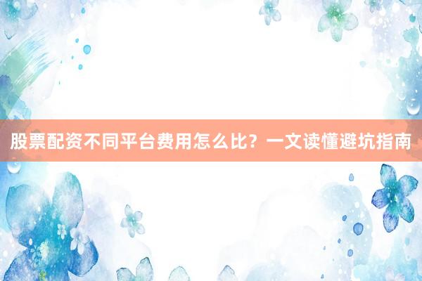 股票配资不同平台费用怎么比？一文读懂避坑指南
