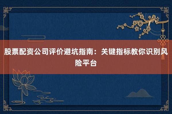 股票配资公司评价避坑指南：关键指标教你识别风险平台