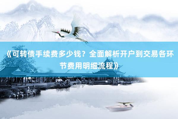 《可转债手续费多少钱？全面解析开户到交易各环节费用明细流程》
