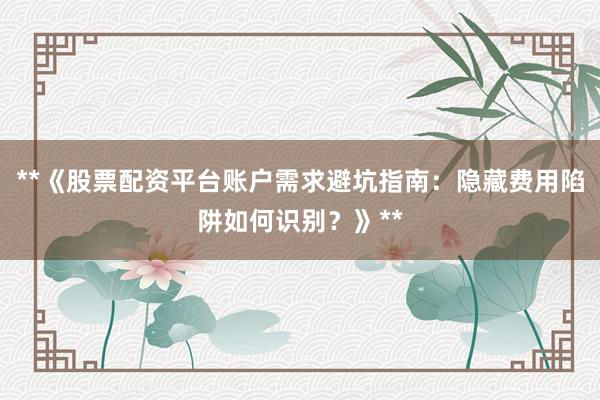 **《股票配资平台账户需求避坑指南：隐藏费用陷阱如何识别？》**