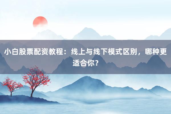 小白股票配资教程：线上与线下模式区别，哪种更适合你？