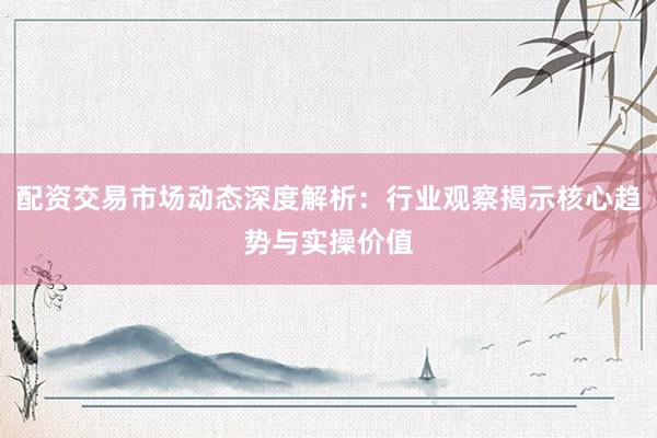 配资交易市场动态深度解析：行业观察揭示核心趋势与实操价值